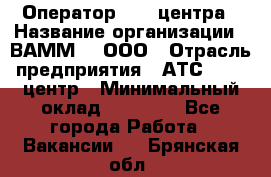 Оператор Call-центра › Название организации ­ ВАММ  , ООО › Отрасль предприятия ­ АТС, call-центр › Минимальный оклад ­ 13 000 - Все города Работа » Вакансии   . Брянская обл.